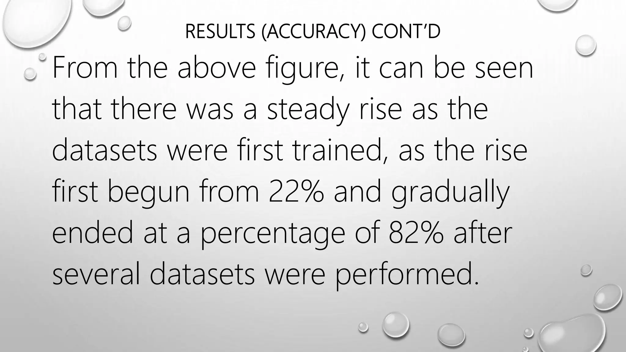 RESULTS (ACCURACY) CONT’D
From the above figure, it can be seen
that there was a steady rise as the
datasets were first trained, as the rise
first begun from 22% and gradually
ended at a percentage of 82% after
several datasets were performed.
 