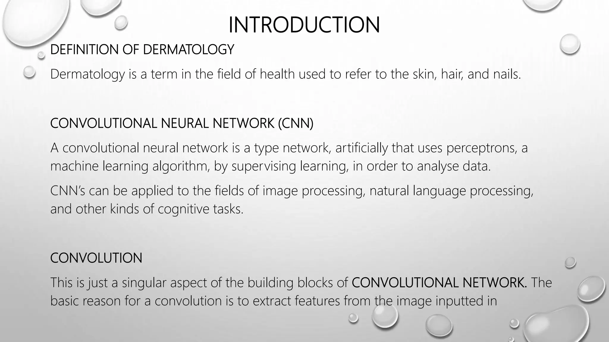 INTRODUCTION
DEFINITION OF DERMATOLOGY
Dermatology is a term in the field of health used to refer to the skin, hair, and nails.
CONVOLUTIONAL NEURAL NETWORK (CNN)
A convolutional neural network is a type network, artificially that uses perceptrons, a
machine learning algorithm, by supervising learning, in order to analyse data.
CNN’s can be applied to the fields of image processing, natural language processing,
and other kinds of cognitive tasks.
CONVOLUTION
This is just a singular aspect of the building blocks of CONVOLUTIONAL NETWORK. The
basic reason for a convolution is to extract features from the image inputted in
 
