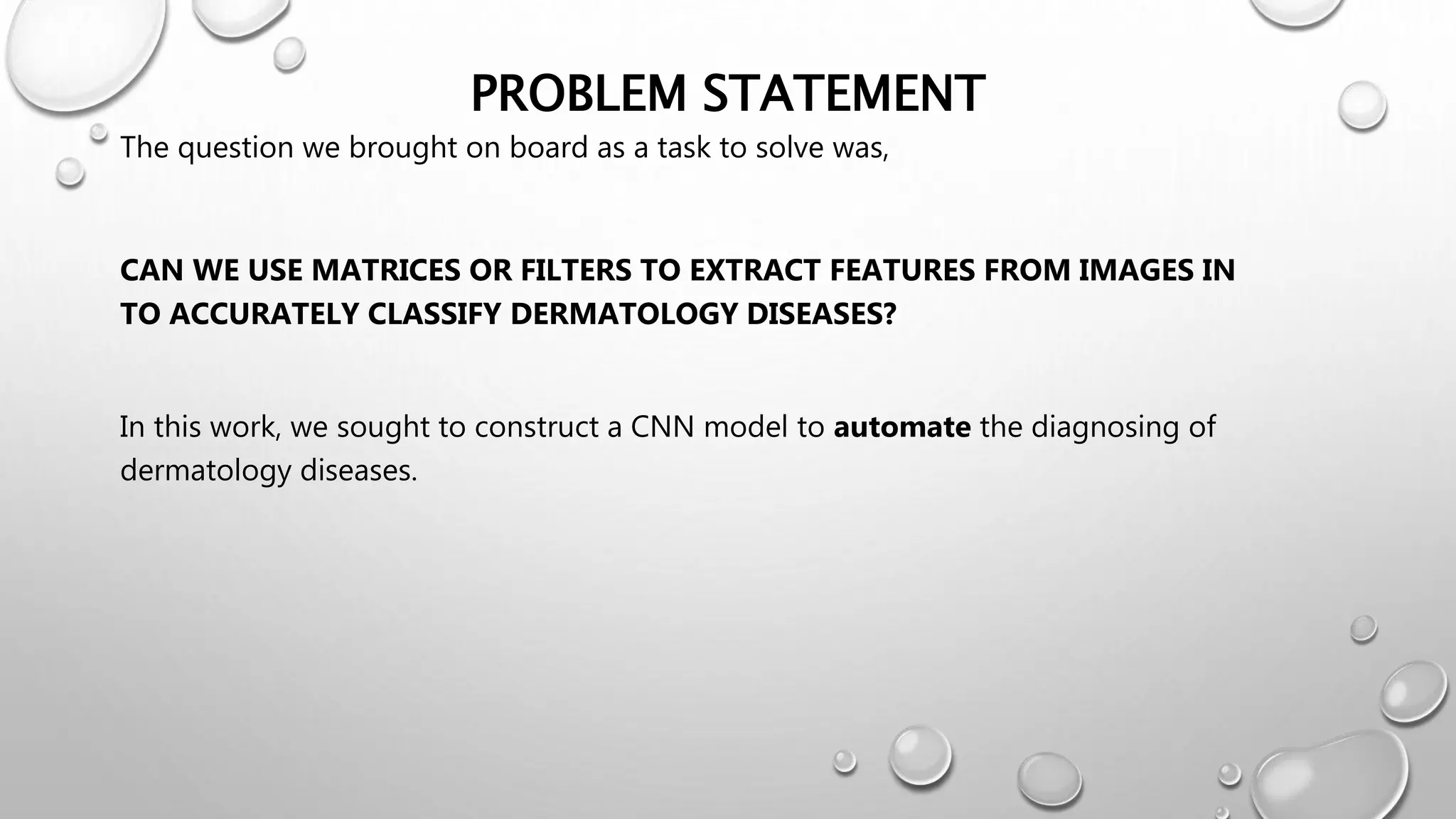 PROBLEM STATEMENT
The question we brought on board as a task to solve was,
CAN WE USE MATRICES OR FILTERS TO EXTRACT FEATURES FROM IMAGES IN
TO ACCURATELY CLASSIFY DERMATOLOGY DISEASES?
In this work, we sought to construct a CNN model to automate the diagnosing of
dermatology diseases.
 