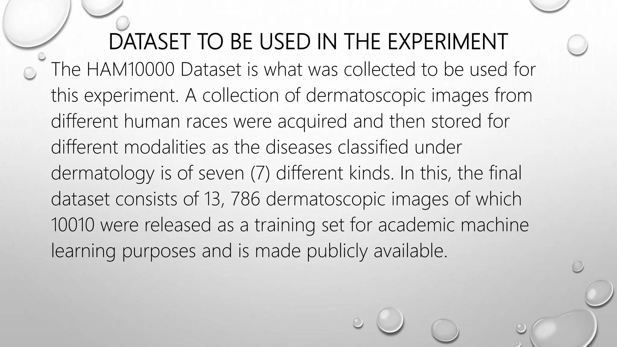DATASET TO BE USED IN THE EXPERIMENT
The HAM10000 Dataset is what was collected to be used for
this experiment. A collection of dermatoscopic images from
different human races were acquired and then stored for
different modalities as the diseases classified under
dermatology is of seven (7) different kinds. In this, the final
dataset consists of 13, 786 dermatoscopic images of which
10010 were released as a training set for academic machine
learning purposes and is made publicly available.
 