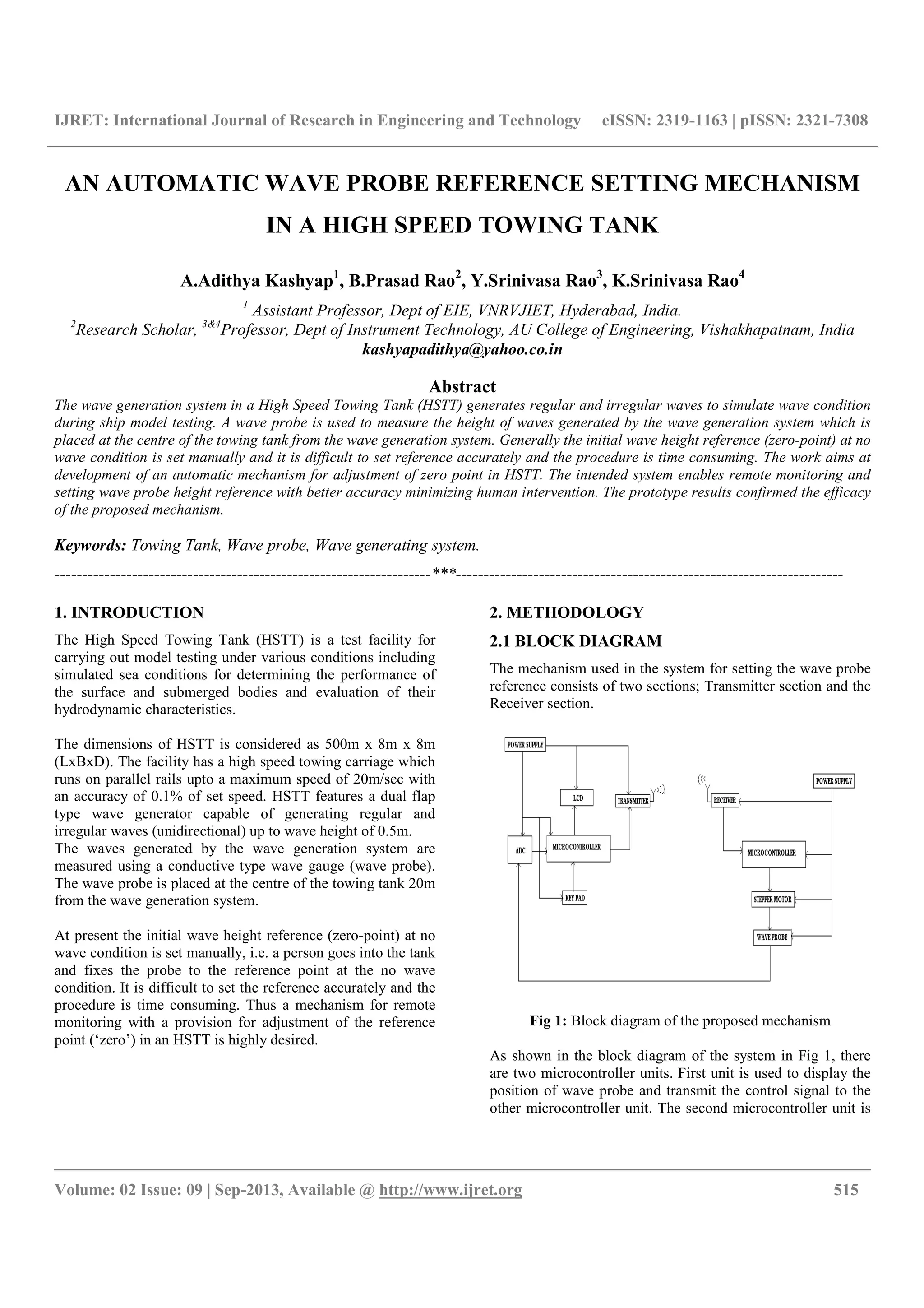 IJRET: International Journal of Research in Engineering and Technology eISSN: 2319-1163 | pISSN: 2321-7308
__________________________________________________________________________________________
Volume: 02 Issue: 09 | Sep-2013, Available @ http://www.ijret.org 515
AN AUTOMATIC WAVE PROBE REFERENCE SETTING MECHANISM
IN A HIGH SPEED TOWING TANK
A.Adithya Kashyap1
, B.Prasad Rao2
, Y.Srinivasa Rao3
, K.Srinivasa Rao4
1
Assistant Professor, Dept of EIE, VNRVJIET, Hyderabad, India.
2
Research Scholar, 3&4
Professor, Dept of Instrument Technology, AU College of Engineering, Vishakhapatnam, India
kashyapadithya@yahoo.co.in
Abstract
The wave generation system in a High Speed Towing Tank (HSTT) generates regular and irregular waves to simulate wave condition
during ship model testing. A wave probe is used to measure the height of waves generated by the wave generation system which is
placed at the centre of the towing tank from the wave generation system. Generally the initial wave height reference (zero-point) at no
wave condition is set manually and it is difficult to set reference accurately and the procedure is time consuming. The work aims at
development of an automatic mechanism for adjustment of zero point in HSTT. The intended system enables remote monitoring and
setting wave probe height reference with better accuracy minimizing human intervention. The prototype results confirmed the efficacy
of the proposed mechanism.
Keywords: Towing Tank, Wave probe, Wave generating system.
--------------------------------------------------------------------***----------------------------------------------------------------------
1. INTRODUCTION
The High Speed Towing Tank (HSTT) is a test facility for
carrying out model testing under various conditions including
simulated sea conditions for determining the performance of
the surface and submerged bodies and evaluation of their
hydrodynamic characteristics.
The dimensions of HSTT is considered as 500m x 8m x 8m
(LxBxD). The facility has a high speed towing carriage which
runs on parallel rails upto a maximum speed of 20m/sec with
an accuracy of 0.1% of set speed. HSTT features a dual flap
type wave generator capable of generating regular and
irregular waves (unidirectional) up to wave height of 0.5m.
The waves generated by the wave generation system are
measured using a conductive type wave gauge (wave probe).
The wave probe is placed at the centre of the towing tank 20m
from the wave generation system.
At present the initial wave height reference (zero-point) at no
wave condition is set manually, i.e. a person goes into the tank
and fixes the probe to the reference point at the no wave
condition. It is difficult to set the reference accurately and the
procedure is time consuming. Thus a mechanism for remote
monitoring with a provision for adjustment of the reference
point (‘zero’) in an HSTT is highly desired.
2. METHODOLOGY
2.1 BLOCK DIAGRAM
The mechanism used in the system for setting the wave probe
reference consists of two sections; Transmitter section and the
Receiver section.
Fig 1: Block diagram of the proposed mechanism
As shown in the block diagram of the system in Fig 1, there
are two microcontroller units. First unit is used to display the
position of wave probe and transmit the control signal to the
other microcontroller unit. The second microcontroller unit is
 