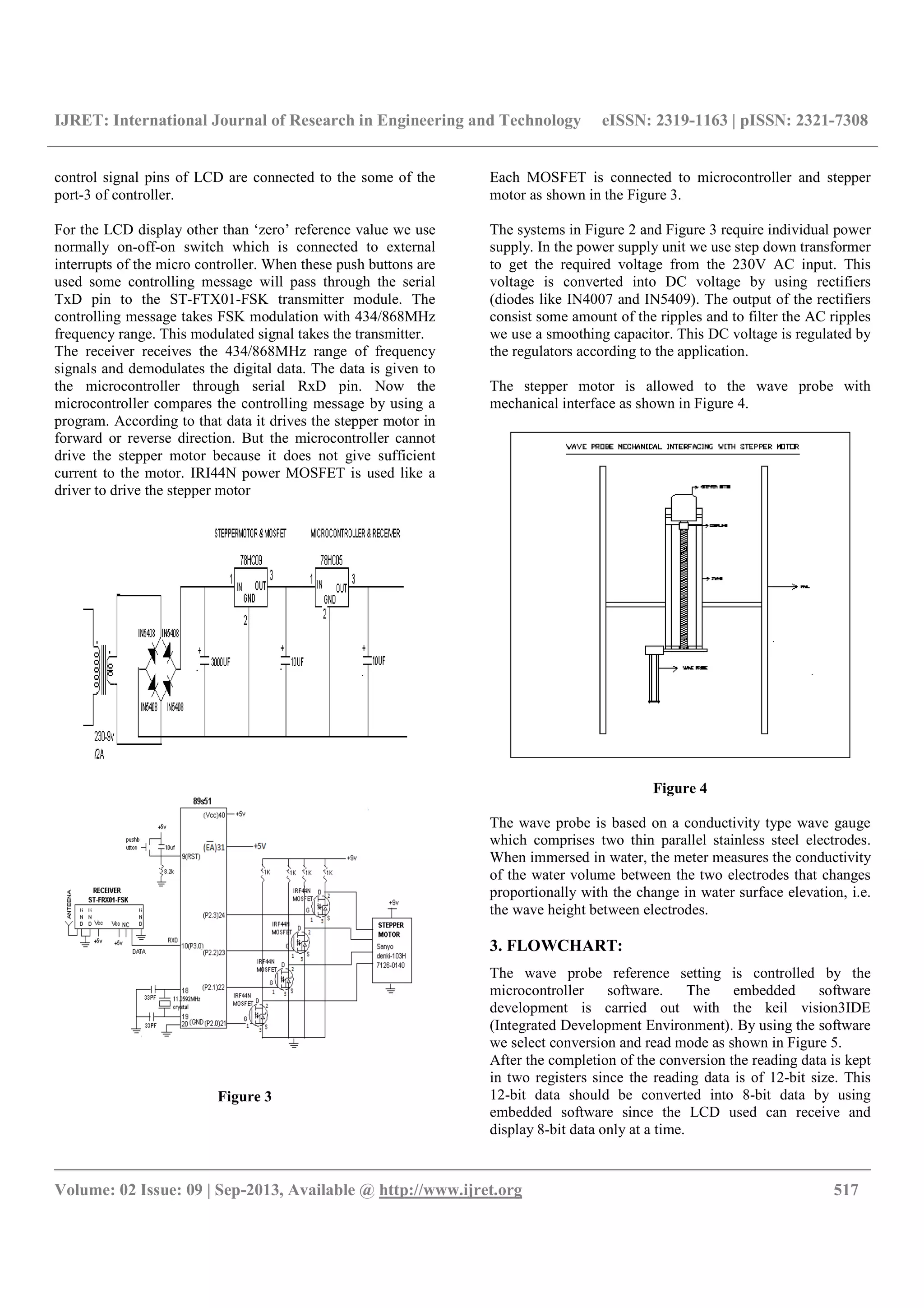 IJRET: International Journal of Research in Engineering and Technology eISSN: 2319-1163 | pISSN: 2321-7308
__________________________________________________________________________________________
Volume: 02 Issue: 09 | Sep-2013, Available @ http://www.ijret.org 517
control signal pins of LCD are connected to the some of the
port-3 of controller.
For the LCD display other than ‘zero’ reference value we use
normally on-off-on switch which is connected to external
interrupts of the micro controller. When these push buttons are
used some controlling message will pass through the serial
TxD pin to the ST-FTX01-FSK transmitter module. The
controlling message takes FSK modulation with 434/868MHz
frequency range. This modulated signal takes the transmitter.
The receiver receives the 434/868MHz range of frequency
signals and demodulates the digital data. The data is given to
the microcontroller through serial RxD pin. Now the
microcontroller compares the controlling message by using a
program. According to that data it drives the stepper motor in
forward or reverse direction. But the microcontroller cannot
drive the stepper motor because it does not give sufficient
current to the motor. IRI44N power MOSFET is used like a
driver to drive the stepper motor
Figure 3
Each MOSFET is connected to microcontroller and stepper
motor as shown in the Figure 3.
The systems in Figure 2 and Figure 3 require individual power
supply. In the power supply unit we use step down transformer
to get the required voltage from the 230V AC input. This
voltage is converted into DC voltage by using rectifiers
(diodes like IN4007 and IN5409). The output of the rectifiers
consist some amount of the ripples and to filter the AC ripples
we use a smoothing capacitor. This DC voltage is regulated by
the regulators according to the application.
The stepper motor is allowed to the wave probe with
mechanical interface as shown in Figure 4.
Figure 4
The wave probe is based on a conductivity type wave gauge
which comprises two thin parallel stainless steel electrodes.
When immersed in water, the meter measures the conductivity
of the water volume between the two electrodes that changes
proportionally with the change in water surface elevation, i.e.
the wave height between electrodes.
3. FLOWCHART:
The wave probe reference setting is controlled by the
microcontroller software. The embedded software
development is carried out with the keil vision3IDE
(Integrated Development Environment). By using the software
we select conversion and read mode as shown in Figure 5.
After the completion of the conversion the reading data is kept
in two registers since the reading data is of 12-bit size. This
12-bit data should be converted into 8-bit data by using
embedded software since the LCD used can receive and
display 8-bit data only at a time.
 