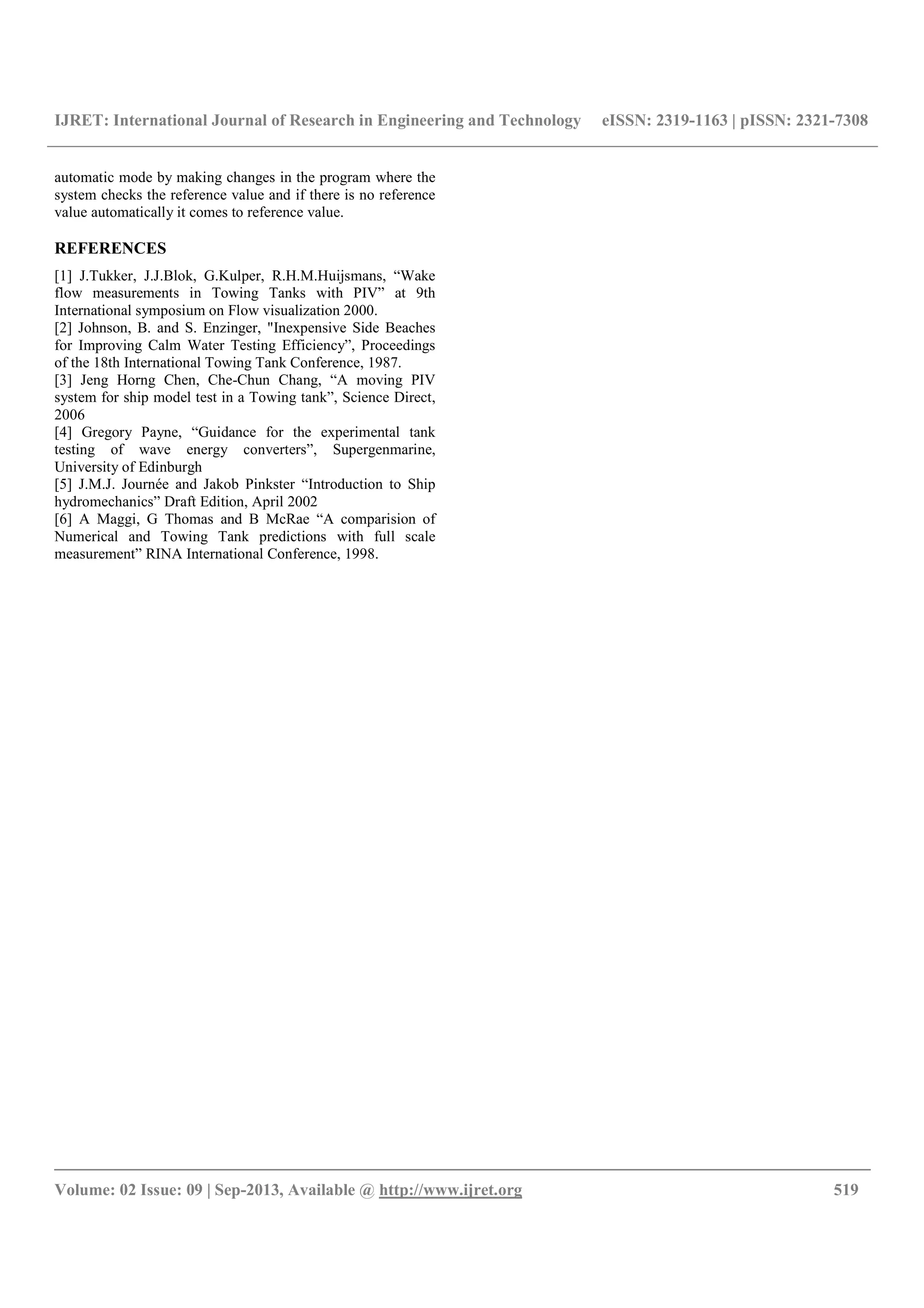 IJRET: International Journal of Research in Engineering and Technology eISSN: 2319-1163 | pISSN: 2321-7308
__________________________________________________________________________________________
Volume: 02 Issue: 09 | Sep-2013, Available @ http://www.ijret.org 519
automatic mode by making changes in the program where the
system checks the reference value and if there is no reference
value automatically it comes to reference value.
REFERENCES
[1] J.Tukker, J.J.Blok, G.Kulper, R.H.M.Huijsmans, “Wake
flow measurements in Towing Tanks with PIV” at 9th
International symposium on Flow visualization 2000.
[2] Johnson, B. and S. Enzinger, "Inexpensive Side Beaches
for Improving Calm Water Testing Efficiency”, Proceedings
of the 18th International Towing Tank Conference, 1987.
[3] Jeng Horng Chen, Che-Chun Chang, “A moving PIV
system for ship model test in a Towing tank”, Science Direct,
2006
[4] Gregory Payne, “Guidance for the experimental tank
testing of wave energy converters”, Supergenmarine,
University of Edinburgh
[5] J.M.J. Journée and Jakob Pinkster “Introduction to Ship
hydromechanics” Draft Edition, April 2002
[6] A Maggi, G Thomas and B McRae “A comparision of
Numerical and Towing Tank predictions with full scale
measurement” RINA International Conference, 1998.
 