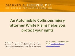 An Automobile Collisions injury
attorney White Plains helps you
protect your rights
Disclaimer: The contents of this page are general in nature.
Please use your discretion while following them. The author
does not guarantee legal validity of the tips contained herein.

Ph. No.: ​718-619-4215, 914-357-8911
E-mail: whc@cooper-law.com
www.cooper-law.com

 