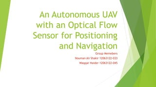 An Autonomous UAV
with an Optical Flow
Sensor for Positioning
and Navigation
Group Memebers
Nouman Ali Shakir 12063122-033
Waqqar Haider 12063122-045
 