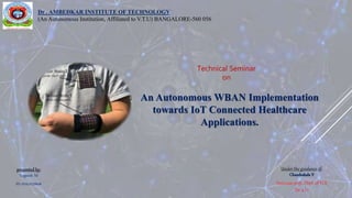 presented by:
Yogeesh M
ID:1DA17LDN08
Technical Seminar
on
An Autonomous WBAN Implementation
towards IoT Connected Healthcare
Applications.
Dr . AMBEDKAR INSTITUTE OF TECHNOLOGY
(An Autonomous Institution, Affiliated to V.T.U) BANGALORE-560 056
Under the guidance of:
Chandrakala V
Associate prof., Dept. of TCE
Dr. a I t
 