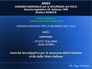 ANSV
AGENZIA NAZIONALE per la SICUREZZA del VOLO
Decreto legislativo 25 febbraio 1999
direttiva 94/56/CE
Nozioni empiriche
- addetti antincendio aeroportuali -
AGENZIA NAZIONALE PER LA SICUREZZA DEL VOLO
ANSV
COMPETENZA
- STATO ITALIANO -
- Sede ROMA -
Dr. Eng. Chierico
Autorità investigativa per la sicurezza dell'aviazione
civile dello Stato italiano
 