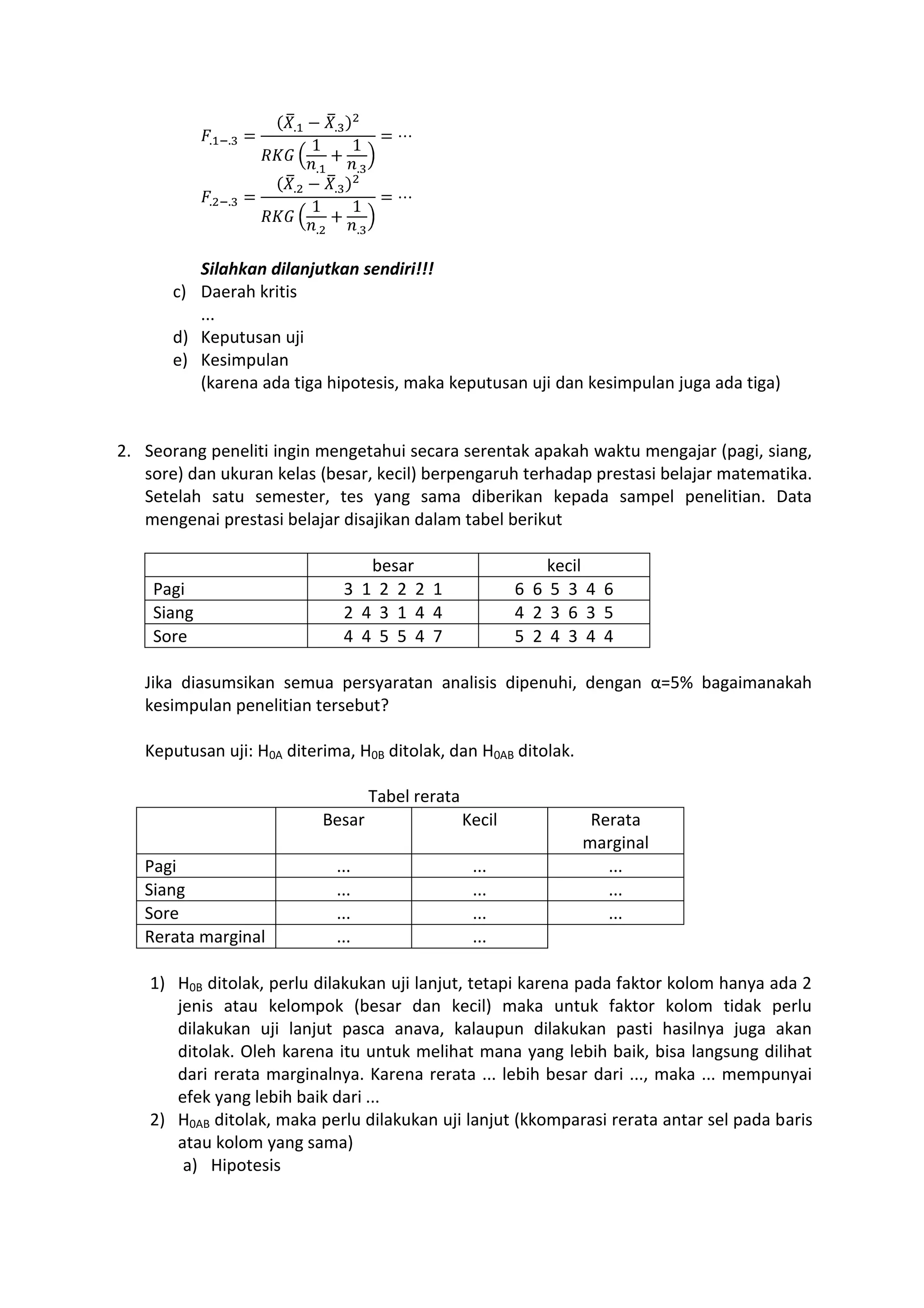 Silahkan dilanjutkan sendiri!!!
c) Daerah kritis
...
d) Keputusan uji
e) Kesimpulan
(karena ada tiga hipotesis, maka keputusan uji dan kesimpulan juga ada tiga)
2. Seorang peneliti ingin mengetahui secara serentak apakah waktu mengajar (pagi, siang,
sore) dan ukuran kelas (besar, kecil) berpengaruh terhadap prestasi belajar matematika.
Setelah satu semester, tes yang sama diberikan kepada sampel penelitian. Data
mengenai prestasi belajar disajikan dalam tabel berikut
besar kecil
Pagi 3 1 2 2 2 1 6 6 5 3 4 6
Siang 2 4 3 1 4 4 4 2 3 6 3 5
Sore 4 4 5 5 4 7 5 2 4 3 4 4
Jika diasumsikan semua persyaratan analisis dipenuhi, dengan α=5% bagaimanakah
kesimpulan penelitian tersebut?
Keputusan uji: H0A diterima, H0B ditolak, dan H0AB ditolak.
Tabel rerata
Besar Kecil Rerata
marginal
Pagi ... ... ...
Siang ... ... ...
Sore ... ... ...
Rerata marginal ... ...
1) H0B ditolak, perlu dilakukan uji lanjut, tetapi karena pada faktor kolom hanya ada 2
jenis atau kelompok (besar dan kecil) maka untuk faktor kolom tidak perlu
dilakukan uji lanjut pasca anava, kalaupun dilakukan pasti hasilnya juga akan
ditolak. Oleh karena itu untuk melihat mana yang lebih baik, bisa langsung dilihat
dari rerata marginalnya. Karena rerata ... lebih besar dari ..., maka ... mempunyai
efek yang lebih baik dari ...
2) H0AB ditolak, maka perlu dilakukan uji lanjut (kkomparasi rerata antar sel pada baris
atau kolom yang sama)
a) Hipotesis
 