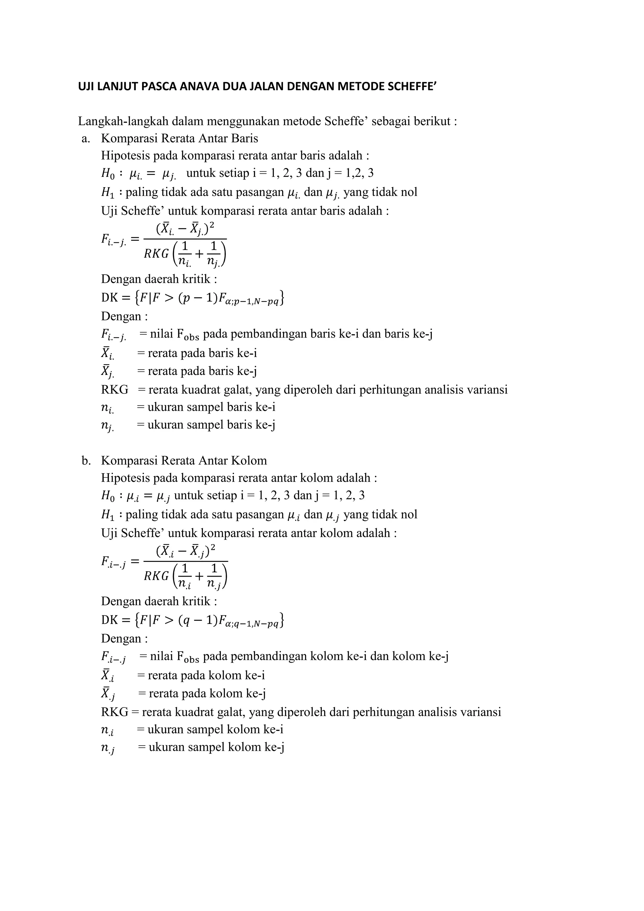 UJI LANJUT PASCA ANAVA DUA JALAN DENGAN METODE SCHEFFE’
Langkah-langkah dalam menggunakan metode Scheffe’ sebagai berikut :
a. Komparasi Rerata Antar Baris
Hipotesis pada komparasi rerata antar baris adalah :
untuk setiap i = 1, 2, 3 dan j = 1,2, 3
paling tidak ada satu pasangan dan yang tidak nol
Uji Scheffe’ untuk komparasi rerata antar baris adalah :
Dengan daerah kritik :
Dengan :
= nilai pada pembandingan baris ke-i dan baris ke-j
= rerata pada baris ke-i
= rerata pada baris ke-j
RKG = rerata kuadrat galat, yang diperoleh dari perhitungan analisis variansi
= ukuran sampel baris ke-i
= ukuran sampel baris ke-j
b. Komparasi Rerata Antar Kolom
Hipotesis pada komparasi rerata antar kolom adalah :
untuk setiap i = 1, 2, 3 dan j = 1, 2, 3
paling tidak ada satu pasangan dan yang tidak nol
Uji Scheffe’ untuk komparasi rerata antar kolom adalah :
Dengan daerah kritik :
Dengan :
= nilai pada pembandingan kolom ke-i dan kolom ke-j
= rerata pada kolom ke-i
= rerata pada kolom ke-j
RKG = rerata kuadrat galat, yang diperoleh dari perhitungan analisis variansi
= ukuran sampel kolom ke-i
= ukuran sampel kolom ke-j
 