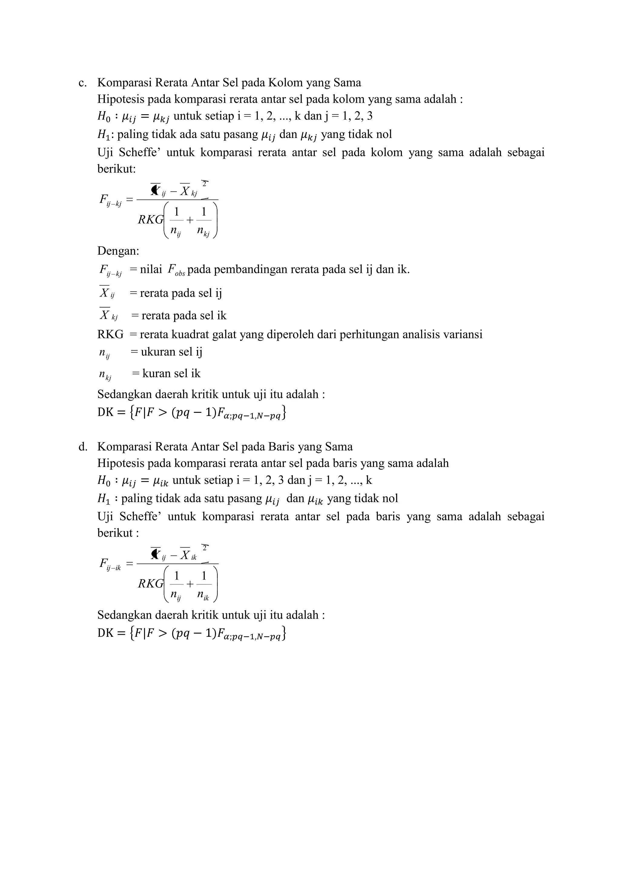 c. Komparasi Rerata Antar Sel pada Kolom yang Sama
Hipotesis pada komparasi rerata antar sel pada kolom yang sama adalah :
untuk setiap i = 1, 2, ..., k dan j = 1, 2, 3
paling tidak ada satu pasang dan yang tidak nol
Uji Scheffe’ untuk komparasi rerata antar sel pada kolom yang sama adalah sebagai
berikut:
kjij
kjij
kjij
nn
RKG
XX
F
11
2
Dengan:
kjijF = nilai obsF pada pembandingan rerata pada sel ij dan ik.
ijX = rerata pada sel ij
kjX = rerata pada sel ik
RKG = rerata kuadrat galat yang diperoleh dari perhitungan analisis variansi
ijn = ukuran sel ij
kjn = kuran sel ik
Sedangkan daerah kritik untuk uji itu adalah :
d. Komparasi Rerata Antar Sel pada Baris yang Sama
Hipotesis pada komparasi rerata antar sel pada baris yang sama adalah
untuk setiap i = 1, 2, 3 dan j = 1, 2, ..., k
paling tidak ada satu pasang dan yang tidak nol
Uji Scheffe’ untuk komparasi rerata antar sel pada baris yang sama adalah sebagai
berikut :
ikij
ikij
ikij
nn
RKG
XX
F
11
2
Sedangkan daerah kritik untuk uji itu adalah :
 