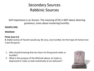 Secondary Sources
                         Rabbinic Sources

    Self importance is an illusion. The meaning of life is NOT about attaining
                  greatness, more about mastering humility.
SOURCE ONE.

MISHNAH

Pirkie Avot 4:4
4. Rabbi Levitas of Yavneh would say: Be very, very humble, for the hope of mortal man
is but the grave.



1. Why should knowing that we return to the ground make us
   humble?
2. What is the purpose of the Mishnah above, to make us
   depressed or make us look realistically at our behavior?
 