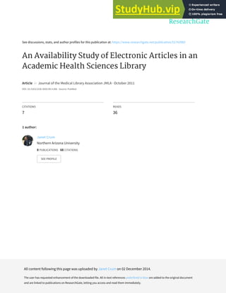 See discussions, stats, and author profiles for this publication at: https://www.researchgate.net/publication/51743983
An Availability Study of Electronic Articles in an
Academic Health Sciences Library
Article in Journal of the Medical Library Association JMLA · October 2011
DOI: 10.3163/1536-5050.99.4.006 · Source: PubMed
CITATIONS
7
READS
36
1 author:
Janet Crum
Northern Arizona University
8 PUBLICATIONS 68 CITATIONS
SEE PROFILE
All content following this page was uploaded by Janet Crum on 02 December 2014.
The user has requested enhancement of the downloaded file. All in-text references underlined in blue are added to the original document
and are linked to publications on ResearchGate, letting you access and read them immediately.
 