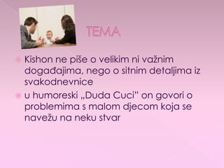  Kishon ne piše o velikim ni važnim
događajima, nego o sitnim detaljima iz
svakodnevnice
 u humoreski „Duda Cuci” on govori o
problemima s malom djecom koja se
navežu na neku stvar
 