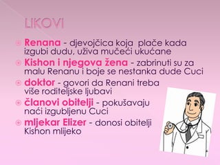  Renana - djevojčica koja plače kada
izgubi dudu, uživa mučeći ukućane
 Kishon i njegova žena - zabrinuti su za
malu Renanu i boje se nestanka dude Cuci
 doktor - govori da Renani treba
više roditeljske ljubavi
 članovi obitelji - pokušavaju
naći izgubljenu Cuci
 mljekar Elizer - donosi obitelji
Kishon mlijeko
 