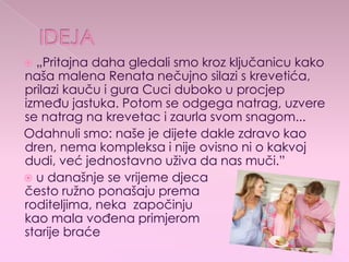 „Pritajna daha gledali smo kroz ključanicu kako
naša malena Renata nečujno silazi s krevetića,
prilazi kauču i gura Cuci duboko u procjep
između jastuka. Potom se odgega natrag, uzvere
se natrag na krevetac i zaurla svom snagom...
Odahnuli smo: naše je dijete dakle zdravo kao
dren, nema kompleksa i nije ovisno ni o kakvoj
dudi, već jednostavno uživa da nas muči.”
 u današnje se vrijeme djeca
često ružno ponašaju prema
roditeljima, neka započinju
kao mala vođena primjerom
starije braće
 