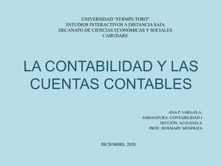 LA CONTABILIDAD Y LAS
CUENTAS CONTABLES
ANA P. VARGAS A.
ASIGNATURA: CONTABILIDAD I
SECCIÓN: A210-SAIA A
PROF.: ROSMARY MENDOZA
UNIVERSIDAD “FERMÍN TORO”
ESTUDIOS INTERACTIVOS A DISTANCIA SAIA
DECANATO DE CIENCIAS ECONÓMICAS Y SOCIALES
CABUDARE
DICIEMBRE, 2020
 