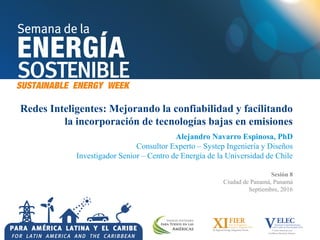 Redes Inteligentes: Mejorando la confiabilidad y facilitando
la incorporación de tecnologías bajas en emisiones
Alejandro Navarro Espinosa, PhD
Consultor Experto – Systep Ingeniería y Diseños
Investigador Senior – Centro de Energía de la Universidad de Chile
Sesión 8
Ciudad de Panamá, Panamá
Septiembre, 2016
 