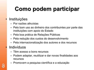 Como podem participarInstituiçõesPor razões altruístasPelo bom uso ao dinheiro dos contribuintes por parte das instituições com apoio do EstadoPela boa prática de Relações Públicas Pela redução dos custos do desenvolvimento Pela internacionalização dos autores e dos recursosIndivíduosTêm acesso a bons recursosPodem adaptar, reutilizar e dar novas finalidades aos recursosPromovem a pesquisa científica e a educação
