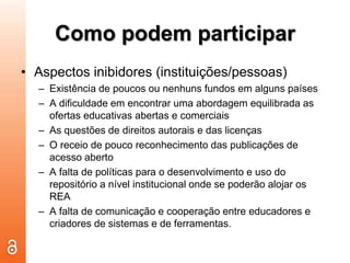 Como podem participarAspectos inibidores (instituições/pessoas)Existência de poucos ou nenhuns fundos em alguns paísesA dificuldade em encontrar uma abordagem equilibrada as ofertas educativas abertas e comerciaisAs questões de direitos autorais e das licençasO receio de pouco reconhecimento das publicações de acesso abertoA falta de políticas para o desenvolvimento e uso do repositório a nível institucional onde se poderão alojar os REAA falta de comunicação e cooperação entre educadores e criadores de sistemas e de ferramentas.