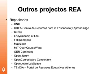 Outros projectos REARepositóriosCNXCREA-Centro de Recursos para laEnseñanza y AprendizageCurrikiEncyclopedia of LifeFolkSemanticMatriz.netMIT OpenCourseWareOERCommonsOpen JorumOpenCourseWare ConsortiumOpenLearnLabSpaceTEMOA – Portal de Recursos EducativosAbiertos