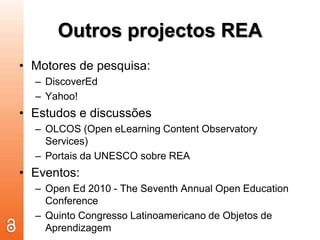 Outros projectos REAMotores de pesquisa:DiscoverEdYahoo!Estudos e discussões OLCOS (Open eLearning Content Observatory Services)Portais da UNESCO sobre REAEventos:Open Ed 2010 - The Seventh Annual Open Education Conference Quinto Congresso Latinoamericano de Objetos de Aprendizagem