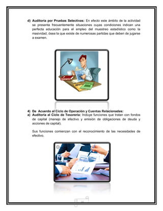 10
d) Auditoria por Pruebas Selectivas: En efecto este ámbito de la actividad
se presenta frecuentemente situaciones cuyas condiciones indican una
perfecta educación para el empleo del muestreo estadístico como la
masividad, ósea la que existe de numerosas partidas que deben de jugarse
a examen.
4) De Acuerdo al Ciclo de Operación y Cuentas Relacionadas:
a) Auditoria al Ciclo de Tesorería: Incluye funciones que tratan con fondos
de capital (manejo de efectivo y emisión de obligaciones de deuda y
acciones de capital).
Sus funciones comienzan con el reconocimiento de las necesidades de
efectivo.
 