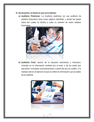 13
5) De Acuerdo a la fecha en que se le efectúa:
a) Auditoria Preliminar: La Auditoria preliminar es una auditoria de
estados financieros tiene como objetivo identificar y sentar las bases
sobre las cuales se llevara a cabo un examen de estos estados
financieros.
b) Auditoria Final: Acerca de la situación económica y financiera,
incluidas en la información emitidas por el ente, o de los entes que
estuvieran vinculados económicamente a aquel del que es auditor, o lo
hubiese sido en el ejercicio al que se refiere la información que es objeto
de la auditoria.
 
