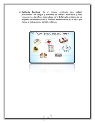 14
c) Auditoria Continua: Es un método empleado para realizar
evaluaciones de riesgos y controles de manera automática y más
frecuente. Los beneficios esperados a partir de la implementación de un
esquema de auditoria continua incluyen, reducciones de en el costo que
implica la evaluación de controles internos.
 