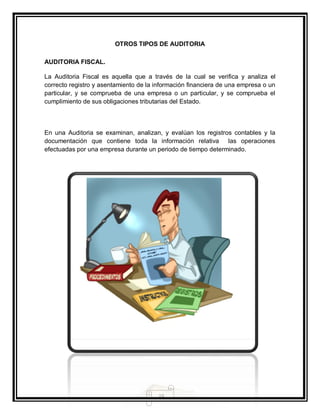 15
OTROS TIPOS DE AUDITORIA
AUDITORIA FISCAL.
La Auditoria Fiscal es aquella que a través de la cual se verifica y analiza el
correcto registro y asentamiento de la información financiera de una empresa o un
particular, y se comprueba de una empresa o un particular, y se comprueba el
cumplimiento de sus obligaciones tributarias del Estado.
En una Auditoria se examinan, analizan, y evalúan los registros contables y la
documentación que contiene toda la información relativa las operaciones
efectuadas por una empresa durante un periodo de tiempo determinado.
 
