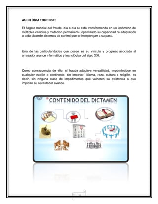 16
AUDITORIA FORENSE:
El flagelo mundial del fraude, día a día se está transformando en un fenómeno de
múltiples cambios y mutación permanente, optimizado su capacidad de adaptación
a toda clase de sistemas de control que se interpongan a su paso.
Una de las particularidades que posee, es su vínculo y progreso asociado al
arrasador avance informático y tecnológico del siglo XXI.
Como consecuencia de ello, el fraude adquiere versatilidad, imponiéndose en
cualquier nación o continente, sin importar, idioma, raza, cultura o religión, es
decir, sin ninguna clase de impedimentos que vulneren su existencia o que
impidan su devastador avance.
 