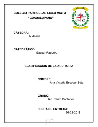 2
COLEGIO PARTICULAR LICEO MIXTO
“GUADALUPANO”
CÁTEDRA:
Auditoria.
CATEDRÁTICO:
Gaspar Raguéx.
CLASIFICACION DE LA AUDITORIA
NOMBRE:
Ana Victoria Escobar Soto.
GRADO:
6to. Perito Contador.
FECHA DE ENTREGA:
26-02-2018
 