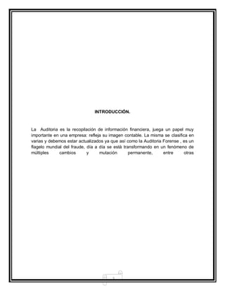 3
INTRODUCCIÓN.
La Auditoria es la recopilación de información financiera, juega un papel muy
importante en una empresa: refleja su imagen contable. La misma se clasifica en
varias y debemos estar actualizados ya que así como la Auditoria Forense , es un
flagelo mundial del fraude, día a día se está transformando en un fenómeno de
múltiples cambios y mutación permanente, entre otras
 
