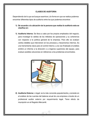 6
CLASES DE AUDITORIA
Dependiendo de lo que se busque examinar y la forma en que se realiza podemos
encontrar diferentes tipos de auditoría entre los que podemos encontrar:
1) De acuerdo a la ubicación de la persona que realiza la auditoria esta se
clasifica en:
1) Auditoria Interna: Se lleva a cabo por los propios empleados del negocio,
para investigar la validez de los métodos de operaciones y su coherencia
con respecto a la política general de la empresa. Para ello se evalúan
ciertos detalles que intervienen en los procesos y mecanismos internos. Es
una herramienta clave para el control interno y una vez finalizado el análisis
emitirá un informe a la dirección o a órganos superiores del equipo, para
evaluar posibles soluciones en referencia a los problemas encontrados.
2) Auditoria Externa: o legal: es la más conocida popularmente y consiste en
el análisis de las cuentas del balance anual de una empresa a través de un
profesional auditor externo por requerimiento legal. Tiene efecto de
inscripción en el Registro Mercantil.
 