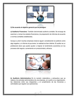 7
2) De acuerdo al objetivo general que se persigue:
a) Auditoria Financiera: También denominada auditoría contable. Se encarga de
examinar y revisar los estados financieros y la preparación de informes de acuerdo
a normas contables establecidas.
Aunque a priori muchas empresas todavía siguen considerando la auditoría como
algo negativo, un informe al que temer, la realidad es bien distinta. El auditor es un
profesional clave que puede ayudar a mejorar el rendimiento económico en los
procesos del negocio, aumentando en productividad y eficacia.
b) Auditoria Administrativa: Es la revisión sistemática y exhaustiva que se
realiza a la actividad administrativa de una empresa, en cuanto a su organización,
las relaciones entre sus integrantes y el cumplimiento de las funciones y
actividades que regulan sus operaciones.
 