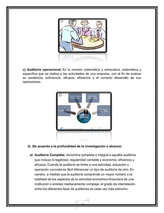 8
c) Auditoría operacional: Es la revisión sistemática y exhaustiva, sistemática y
específica que se realiza a las actividades de una empresa, con el fin de evaluar
su existencia, suficiencia, eficacia, eficiencia y el correcto desarrollo de sus
operaciones.
3) De acuerdo a la profundidad de la investigación o alcance:
a) Auditoria Completa: denomina completa o integral a aquella auditoría
que incluye la legalidad, regularidad contable y economía, eficiencia y
eficacia. Cuando la auditoría se limita a una actividad, actuación u
operación concreta es fácil diferenciar un tipo de auditoría de otro. En
cambio, a medida que la auditoría comprende un mayor número o la
totalidad de los aspectos de la actividad económico-financiera de una
institución o entidad medianamente compleja, el grado de interrelación
entre los diferentes tipos de auditorías es cada vez más estrecho.
 