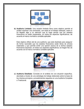 9
b) Auditoria Limitada: Una revisión limitada tiene como objetivo permitir al
auditor expresar una conclusión, con base en el trabajo realizado, sobre si
ha llegado algo a su atención que le haga pensar que los estados
financieros no están preparados, en todos los aspectos significativos, de
acuerdo el marco normativo contable aplicable.
Este objetivo difiere del de una auditoría, que está diseñada para asegurar
de forma razonable que los estados financieros están libres de errores
materiales y que permite emitir una opinión acerca de si dichos estados
financieros expresan, en todos sus aspectos significativos, la imagen fiel, de
acuerdo con el marco normativo contable aplicable.
c) Auditoria Detallada: Consiste en el análisis de una situación específica,
abordada a través de una estrategia de trabajo elaborada sobre la base de
los mismos principios y procedimientos seguidos en una Auditoría Completa
o Tradicional.
 
