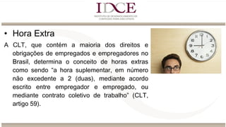 • Hora Extra
A CLT, que contém a maioria dos direitos e
obrigações de empregados e empregadores no
Brasil, determina o conceito de horas extras
como sendo “a hora suplementar, em número
não excedente a 2 (duas), mediante acordo
escrito entre empregador e empregado, ou
mediante contrato coletivo de trabalho” (CLT,
artigo 59).
 