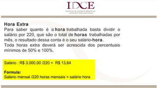 Hora Extra
Para saber quanto é a hora trabalhada basta dividir o
salário por 220, que são o total de horas trabalhadas por
mês, o resultado dessa conta é o seu salário-hora.
Toda horas extra deverá ser acrescida dos percentuais
mínimos de 50% e 100%.
Salário : R$ 3.000,00 /220 = R$ 13,64
Formula:
Salário mensal /220 horas mensais = salário hora
 