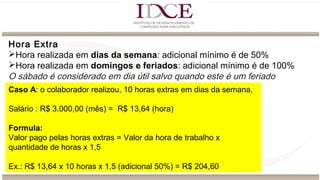 Hora Extra
Hora realizada em dias da semana: adicional mínimo é de 50%
Hora realizada em domingos e feriados: adicional mínimo é de 100%
O sábado é considerado em dia útil salvo quando este é um feriado
Caso A: o colaborador realizou, 10 horas extras em dias da semana,
Salário : R$ 3.000,00 (mês) = R$ 13,64 (hora)
Formula:
Valor pago pelas horas extras = Valor da hora de trabalho x
quantidade de horas x 1,5
Ex.: R$ 13,64 x 10 horas x 1,5 (adicional 50%) = R$ 204,60
 