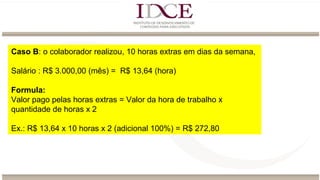 Caso B: o colaborador realizou, 10 horas extras em dias da semana,
Salário : R$ 3.000,00 (mês) = R$ 13,64 (hora)
Formula:
Valor pago pelas horas extras = Valor da hora de trabalho x
quantidade de horas x 2
Ex.: R$ 13,64 x 10 horas x 2 (adicional 100%) = R$ 272,80
 