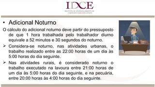• Adicional Noturno
O cálculo do adicional noturno deve partir do pressuposto
de que 1 hora trabalhada pelo trabalhador diurno
equivale a 52 minutos e 30 segundos do noturno.
 Considera-se noturno, nas atividades urbanas, o
trabalho realizado entre as 22:00 horas de um dia às
5:00 horas do dia seguinte.
 Nas atividades rurais, é considerado noturno o
trabalho executado na lavoura entre 21:00 horas de
um dia às 5:00 horas do dia seguinte, e na pecuária,
entre 20:00 horas às 4:00 horas do dia seguinte.
 