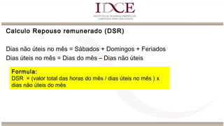 Calculo Repouso remunerado (DSR)
Dias não úteis no mês = Sábados + Domingos + Feriados
Dias úteis no mês = Dias do mês – Dias não úteis
Formula:
DSR = (valor total das horas do mês / dias úteis no mês ) x
dias não úteis do mês
 