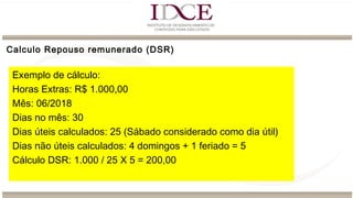 Exemplo de cálculo:
Horas Extras: R$ 1.000,00
Mês: 06/2018
Dias no mês: 30
Dias úteis calculados: 25 (Sábado considerado como dia útil)
Dias não úteis calculados: 4 domingos + 1 feriado = 5
Cálculo DSR: 1.000 / 25 X 5 = 200,00
Calculo Repouso remunerado (DSR)
 