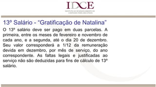 13º Salário - “Gratificação de Natalina”
O 13º salário deve ser pago em duas parcelas. A
primeira, entre os meses de fevereiro e novembro de
cada ano, e a segunda, até o dia 20 de dezembro.
Seu valor corresponderá a 1/12 da remuneração
devida em dezembro, por mês de serviço, do ano
correspondente. As faltas legais e justificadas ao
serviço não são deduzidas para fins de cálculo de 13º
salário.
 