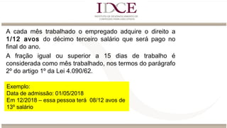 A cada mês trabalhado o empregado adquire o direito a
1/12 avos do décimo terceiro salário que será pago no
final do ano.
A fração igual ou superior a 15 dias de trabalho é
considerada como mês trabalhado, nos termos do parágrafo
2º do artigo 1º da Lei 4.090/62.
Exemplo:
Data de admissão: 01/05/2018
Em 12/2018 – essa pessoa terá 08/12 avos de
13º salário
 