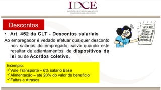 Descontos
• Art. 462 da CLT - Descontos salariais
Ao empregador é vedado efetuar qualquer desconto
nos salários do empregado, salvo quando este
resultar de adiantamentos, de dispositivos de
lei ou de Acordos coletivo.
 
Exemplo:
Vale Transporte – 6% salario Base
Alimentação – até 20% do valor do beneficio
Faltas e Atrasos
 