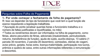 Perguntas sobre Folha de Pagamento
1- Por onde começar o fechamento de folha de pagamento?
R: Isso vai depender do tipo de funcionário que você tem e qual função ele
exerce respeitando a legislação trabalhista.
Apuração do ponto (analisar quantas horas o funcionário trabalhou e o
número de faltas justificadas e injustificadas, no mês)
Todos os rendimentos devem ser informados na folha de pagamento, como
férias, abono pecuniário de férias, adicionais (insalubridade, periculosidade,
noturno, transferência de função), ajuda de custo, auxílio-doença, 13 salário (1
parcela 30 novembro, 2 parcela 20 dezembro), comissões, diárias de viagem,
aviso prévio, gorjeta, horas extra, licença-maternidade, participação nos lucros,
prêmios e quebra de caixa, entre outras informações referentes a remuneração
e descontos.
 