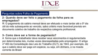 Perguntas sobre Folha de Pagamento
2- Quando deve ser feito o pagamento da folha para os
empregados?
R: O pagamento do salário mensal deve ser efetuado o mais tardar até o 5º dia
útil do mês subsequente ao vencido, salvo critério mais favorável previsto em
documento coletivo de trabalho da respectiva categoria profissional.
3- Como deve ser a forma de pagamento?
A forma que o trabalhador deve receber seus vencimentos é regulamentada
por determinadas leis, muitas vezes desrespeitadas pelo empregador. O artigo
nº 463 da Consolidação das Leis do Trabalho (CLT), de 1943, por exemplo, diz
que o salário deve ser pago em espécie, ou seja, em dinheiro, e na moeda
corrente do Brasil
 