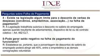 Perguntas sobre Folha de Pagamento
4 - Existe na legislação algum limite para o desconto de verbas de
despesas (convênios, empréstimos, associação...) na folha de
pagamento?
R: A Legislação trabalhista autoriza o desconto no salário do empregado
apenas quando resultante de adiantamentos, dispositivo de lei ou de contrato
coletivo – Art. 462 CLT.
5-Pode gerar saldo negativo na folha de pagamento do
funcionário?
R: Estabelece-se, portanto, que a porcentagem de descontos do salário do
empregado poderá atingir até 40%, entre o empréstimo e as demais
consignações voluntárias
 