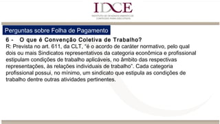 Perguntas sobre Folha de Pagamento
6 - O que é Convenção Coletiva de Trabalho?
R: Prevista no art. 611, da CLT, “é o acordo de caráter normativo, pelo qual
dois ou mais Sindicatos representativos da categoria econômica e profissional
estipulam condições de trabalho aplicáveis, no âmbito das respectivas
representações, às relações individuais de trabalho”. Cada categoria
profissional possui, no mínimo, um sindicato que estipula as condições de
trabalho dentre outras atividades pertinentes.
 